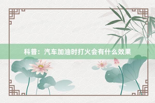 科普：汽车加油时打火会有什么效果